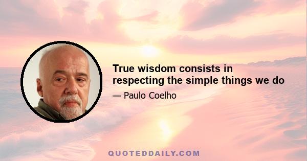 True wisdom consists in respecting the simple things we do