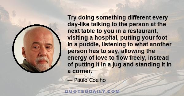 Try doing something different every day-like talking to the person at the next table to you in a restaurant, visiting a hospital, putting your foot in a puddle, listening to what another person has to say, allowing the