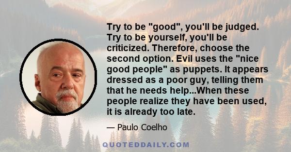 Try to be good, you'll be judged. Try to be yourself, you'll be criticized. Therefore, choose the second option. Evil uses the nice good people as puppets. It appears dressed as a poor guy, telling them that he needs