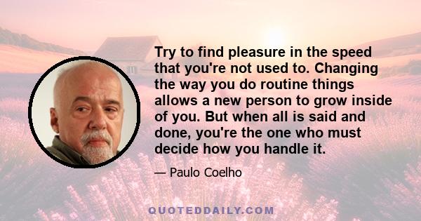 Try to find pleasure in the speed that you're not used to. Changing the way you do routine things allows a new person to grow inside of you. But when all is said and done, you're the one who must decide how you handle