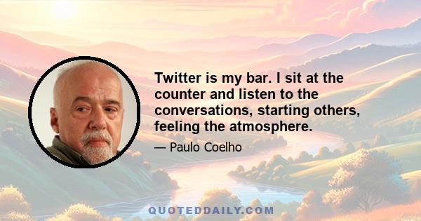 Twitter is my bar. I sit at the counter and listen to the conversations, starting others, feeling the atmosphere.