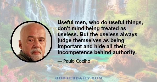 Useful men, who do useful things, don't mind being treated as useless. But the useless always judge themselves as being important and hide all their incompetence behind authority.