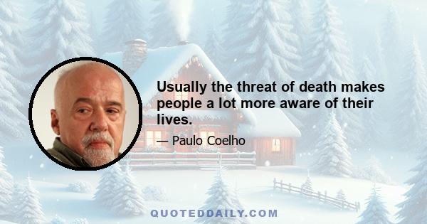 Usually the threat of death makes people a lot more aware of their lives.