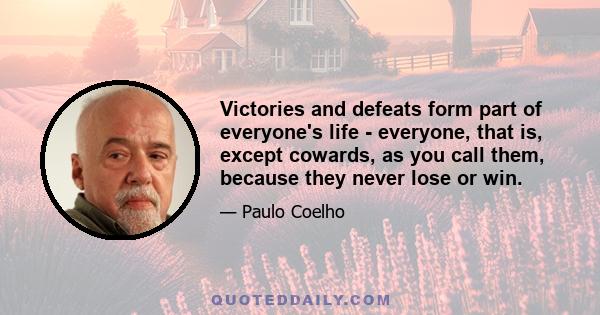 Victories and defeats form part of everyone's life - everyone, that is, except cowards, as you call them, because they never lose or win.