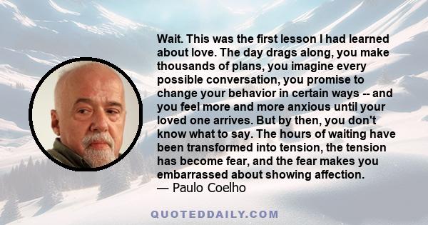 Wait. This was the first lesson I had learned about love. The day drags along, you make thousands of plans, you imagine every possible conversation, you promise to change your behavior in certain ways -- and you feel