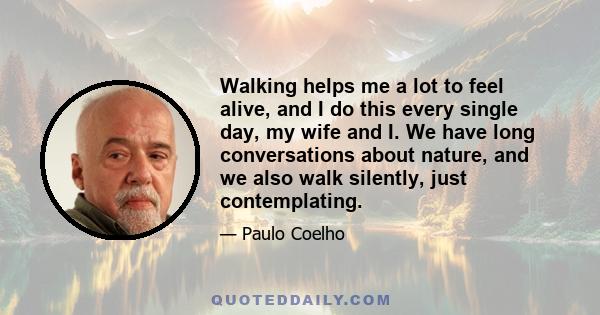 Walking helps me a lot to feel alive, and I do this every single day, my wife and I. We have long conversations about nature, and we also walk silently, just contemplating.