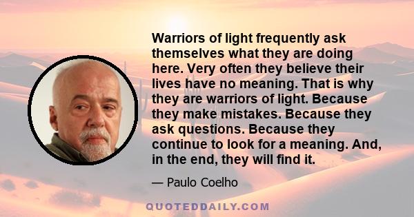 Warriors of light frequently ask themselves what they are doing here. Very often they believe their lives have no meaning. That is why they are warriors of light. Because they make mistakes. Because they ask questions.