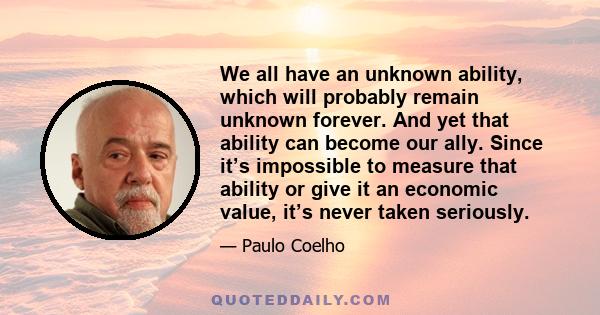 We all have an unknown ability, which will probably remain unknown forever. And yet that ability can become our ally. Since it’s impossible to measure that ability or give it an economic value, it’s never taken