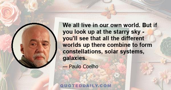 We all live in our own world. But if you look up at the starry sky - you'll see that all the different worlds up there combine to form constellations, solar systems, galaxies.