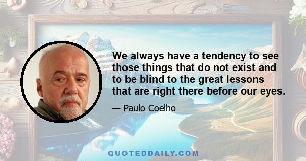 We always have a tendency to see those things that do not exist and to be blind to the great lessons that are right there before our eyes.