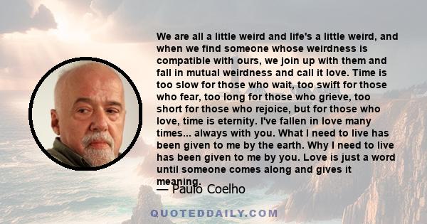 We are all a little weird and life's a little weird, and when we find someone whose weirdness is compatible with ours, we join up with them and fall in mutual weirdness and call it love. Time is too slow for those who