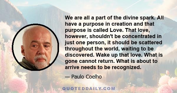 We are all a part of the divine spark. All have a purpose in creation and that purpose is called Love. That love, however, shouldn't be concentrated in just one person, it should be scattered throughout the world,