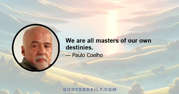 We are all masters of our own destinies.