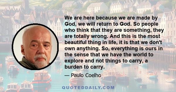 We are here because we are made by God, we will return to God. So people who think that they are something, they are totally wrong. And this is the most beautiful thing in life, it is that we don't own anything. So,