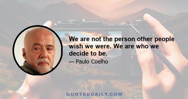 We are not the person other people wish we were. We are who we decide to be.