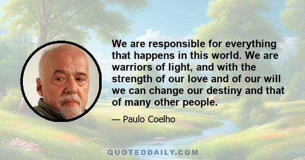 We are responsible for everything that happens in this world. We are warriors of light, and with the strength of our love and of our will we can change our destiny and that of many other people.