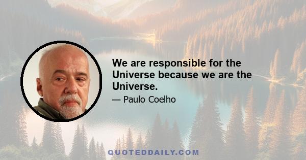 We are responsible for the Universe because we are the Universe.