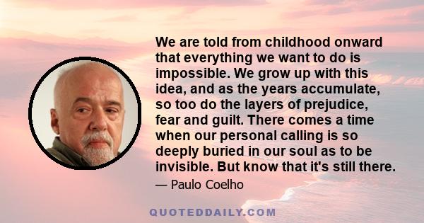 We are told from childhood onward that everything we want to do is impossible. We grow up with this idea, and as the years accumulate, so too do the layers of prejudice, fear and guilt. There comes a time when our