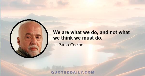 We are what we do, and not what we think we must do.