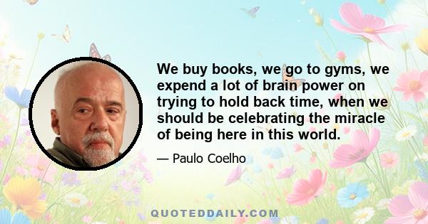 We buy books, we go to gyms, we expend a lot of brain power on trying to hold back time, when we should be celebrating the miracle of being here in this world.