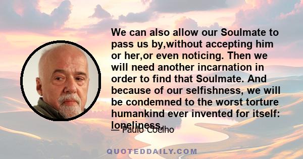 We can also allow our Soulmate to pass us by,without accepting him or her,or even noticing. Then we will need another incarnation in order to find that Soulmate. And because of our selfishness, we will be condemned to