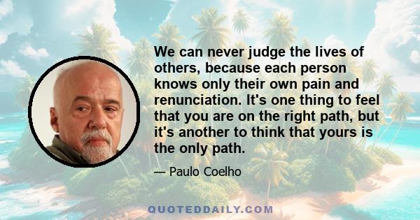 We can never judge the lives of others, because each person knows only their own pain and renunciation. It's one thing to feel that you are on the right path, but it's another to think that yours is the only path.