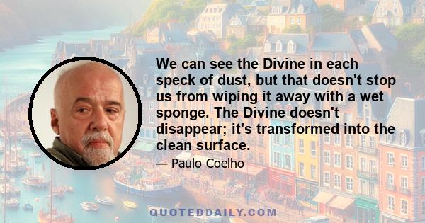 We can see the Divine in each speck of dust, but that doesn't stop us from wiping it away with a wet sponge. The Divine doesn't disappear; it's transformed into the clean surface.