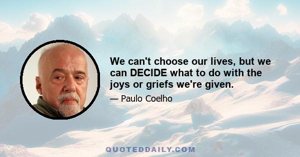 We can't choose our lives, but we can DECIDE what to do with the joys or griefs we're given.