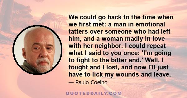 We could go back to the time when we first met: a man in emotional tatters over someone who had left him, and a woman madly in love with her neighbor. I could repeat what I said to you once: 'I'm going to fight to the