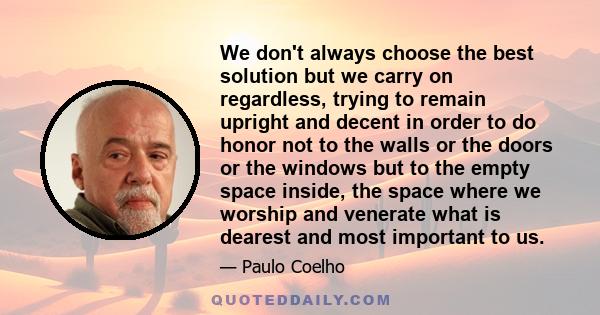 We don't always choose the best solution but we carry on regardless, trying to remain upright and decent in order to do honor not to the walls or the doors or the windows but to the empty space inside, the space where