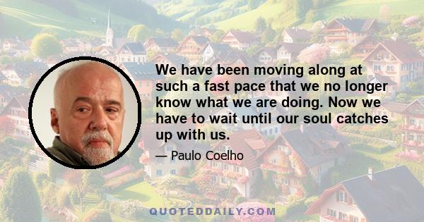 We have been moving along at such a fast pace that we no longer know what we are doing. Now we have to wait until our soul catches up with us.