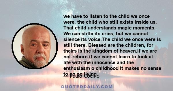 we have to listen to the child we once were, the child who still exists inside us. That child understands magic moments. We can stifle its cries, but we cannot silence its voice.The child we once were is still there.