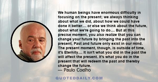 We human beings have enormous difficulty in focusing on the present; we always thinking about what we did, about how we could have done it better.... or else we think about the future, about what we're going to do....