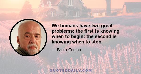 We humans have two great problems: the first is knowing when to begin; the second is knowing when to stop.