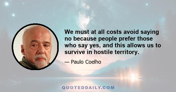 We must at all costs avoid saying no because people prefer those who say yes, and this allows us to survive in hostile territory.