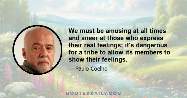 We must be amusing at all times and sneer at those who express their real feelings; it's dangerous for a tribe to allow its members to show their feelings.