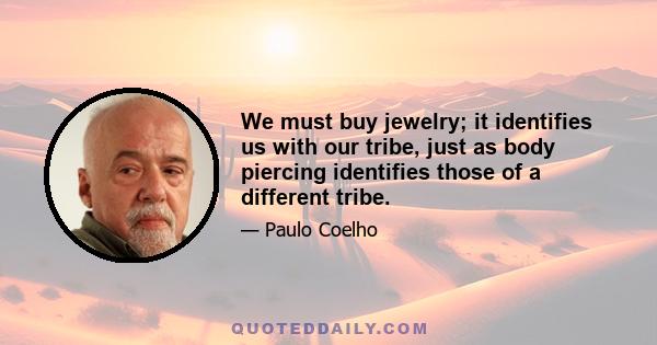 We must buy jewelry; it identifies us with our tribe, just as body piercing identifies those of a different tribe.