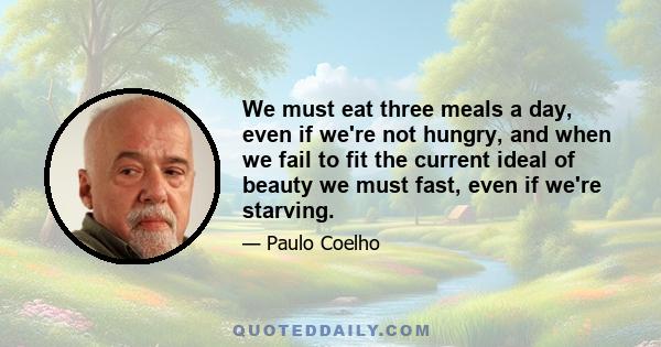 We must eat three meals a day, even if we're not hungry, and when we fail to fit the current ideal of beauty we must fast, even if we're starving.