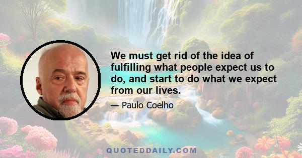 We must get rid of the idea of fulfilling what people expect us to do, and start to do what we expect from our lives.