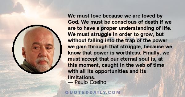 We must love because we are loved by God. We must be conscious of death if we are to have a proper understanding of life. We must struggle in order to grow, but without falling into the trap of the power we gain through 