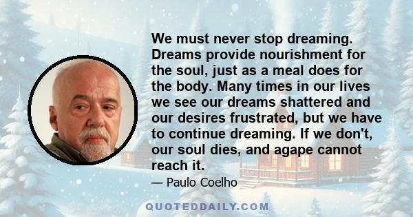 We must never stop dreaming. Dreams provide nourishment for the soul, just as a meal does for the body. Many times in our lives we see our dreams shattered and our desires frustrated, but we have to continue dreaming.