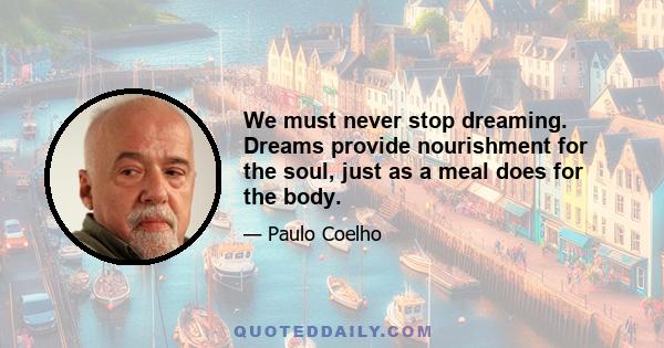 We must never stop dreaming. Dreams provide nourishment for the soul, just as a meal does for the body.