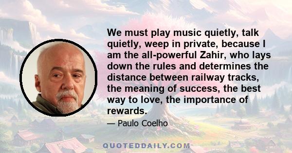 We must play music quietly, talk quietly, weep in private, because I am the all-powerful Zahir, who lays down the rules and determines the distance between railway tracks, the meaning of success, the best way to love,