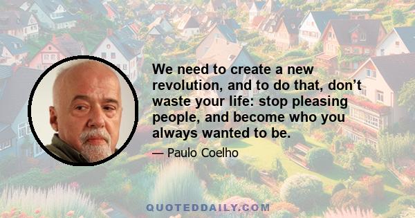 We need to create a new revolution, and to do that, don’t waste your life: stop pleasing people, and become who you always wanted to be.