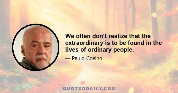 We often don’t realize that the extraordinary is to be found in the lives of ordinary people.