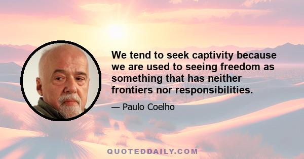 We tend to seek captivity because we are used to seeing freedom as something that has neither frontiers nor responsibilities.