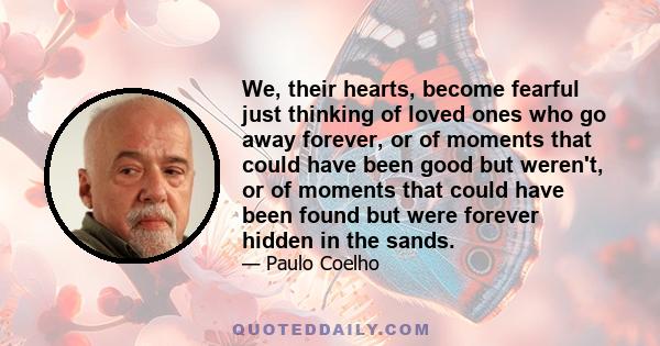 We, their hearts, become fearful just thinking of loved ones who go away forever, or of moments that could have been good but weren't, or of moments that could have been found but were forever hidden in the sands.