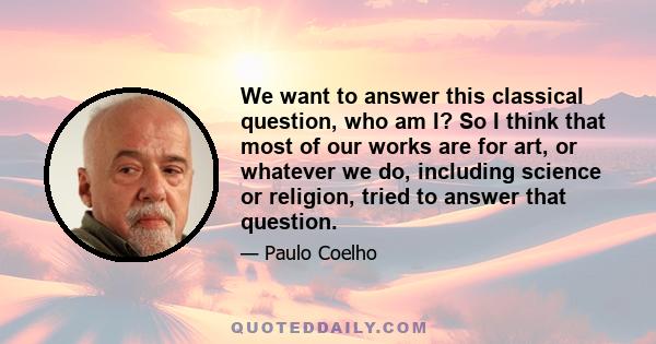 We want to answer this classical question, who am I? So I think that most of our works are for art, or whatever we do, including science or religion, tried to answer that question.