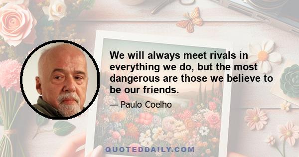 We will always meet rivals in everything we do, but the most dangerous are those we believe to be our friends.