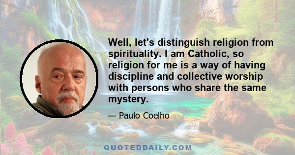 Well, let's distinguish religion from spirituality. I am Catholic, so religion for me is a way of having discipline and collective worship with persons who share the same mystery.